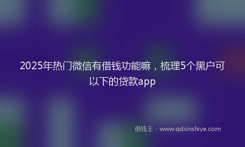 2025年热门微信有借钱功能嘛，梳理5个黑户可以下的贷款app