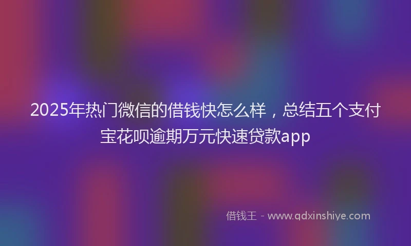 2025年热门微信的借钱快怎么样，总结五个支付宝花呗逾期万元快速贷款app