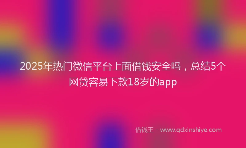 2025年热门微信平台上面借钱安全吗，总结5个网贷容易下款18岁的app