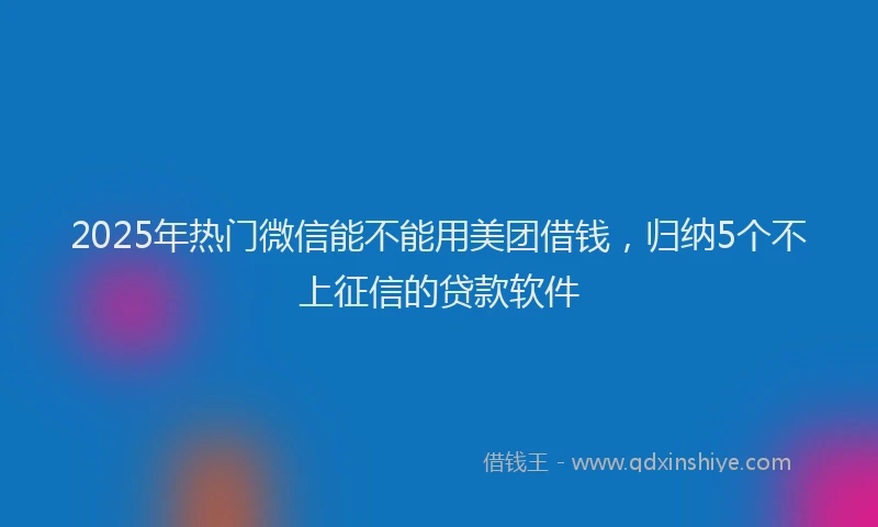 2025年热门微信能不能用美团借钱，归纳5个不上征信的贷款软件