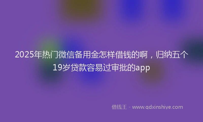 2025年热门微信备用金怎样借钱的啊，归纳五个19岁贷款容易过审批的app