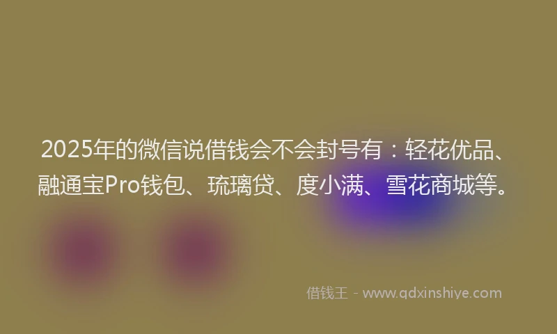 2025年的微信说借钱会不会封号有：轻花优品、融通宝Pro钱包、琉璃贷、度小满、雪花商城等。
