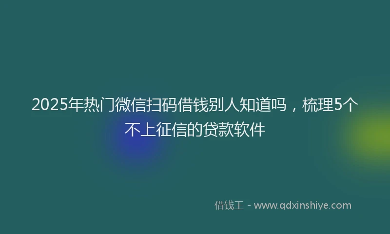 2025年热门微信扫码借钱别人知道吗，梳理5个不上征信的贷款软件