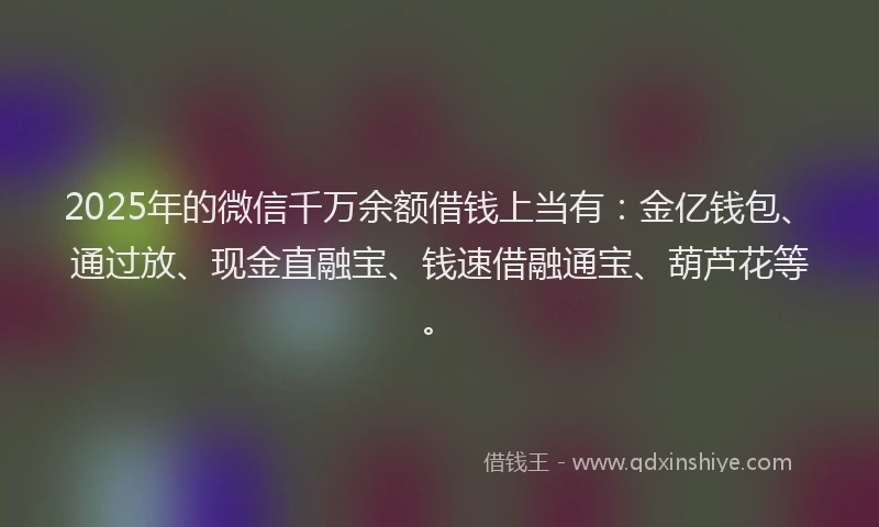 2025年的微信千万余额借钱上当有：金亿钱包、通过放、现金直融宝、钱速借融通宝、葫芦花等。