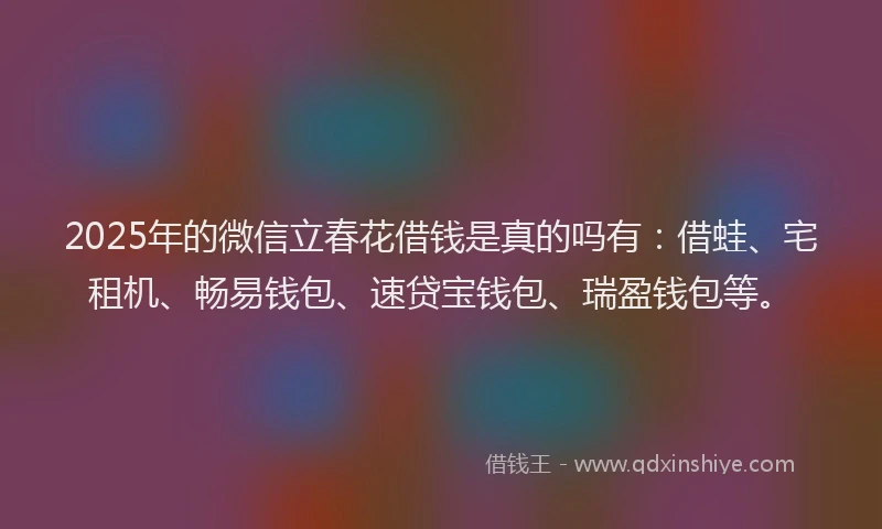 2025年的微信立春花借钱是真的吗有：借蛙、宅租机、畅易钱包、速贷宝钱包、瑞盈钱包等。