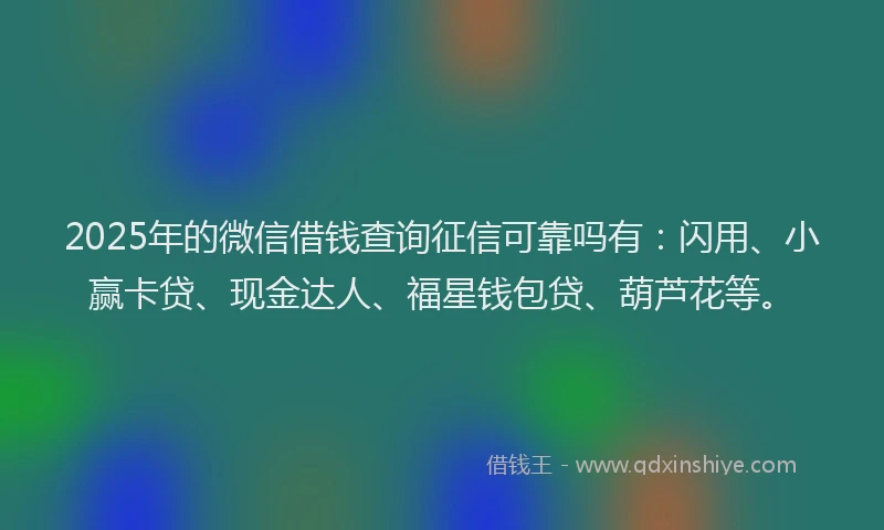2025年的微信借钱查询征信可靠吗有：闪用、小赢卡贷、现金达人、福星钱包贷、葫芦花等。