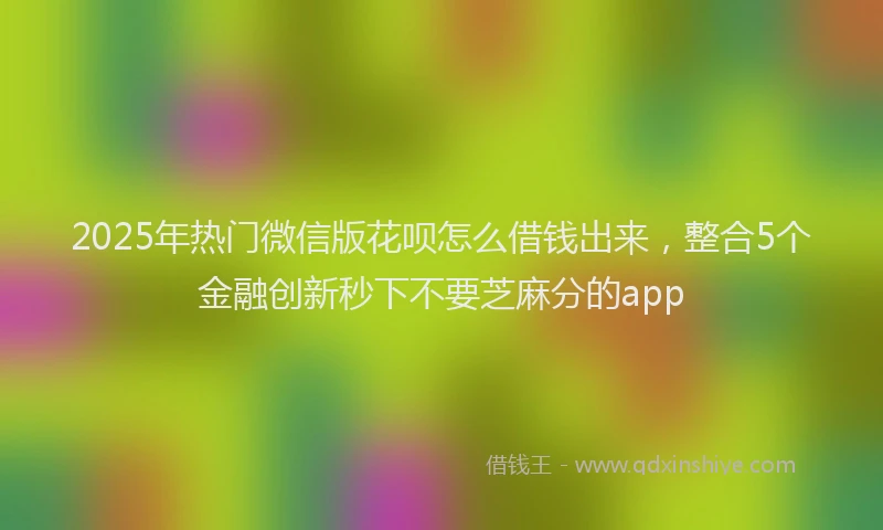2025年热门微信版花呗怎么借钱出来，整合5个金融创新秒下不要芝麻分的app
