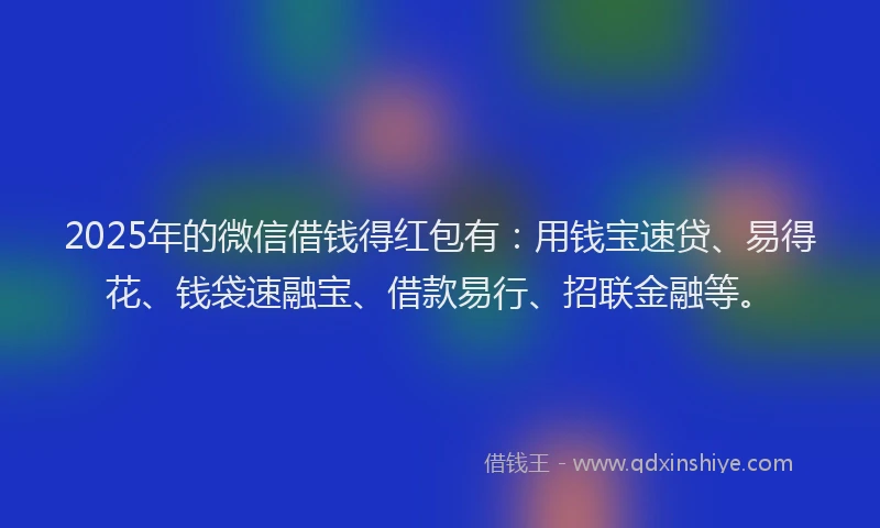 2025年的微信借钱得红包有：用钱宝速贷、易得花、钱袋速融宝、借款易行、招联金融等。