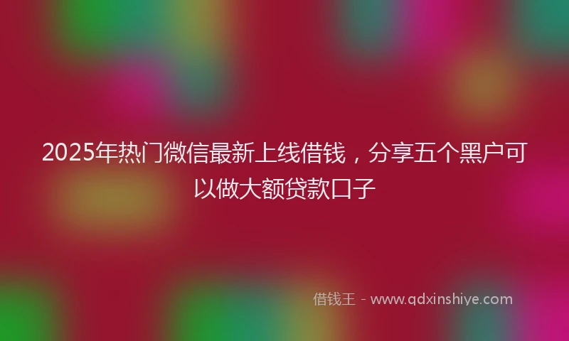 2025年热门微信最新上线借钱，分享五个黑户可以做大额贷款口子