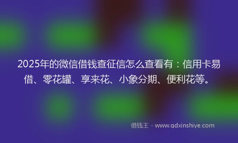 2025年的微信借钱查征信怎么查看有：信用卡易借、零花罐、享来花、小象分期、便利花等。