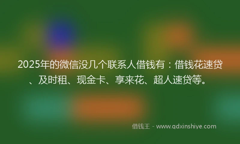 2025年的微信没几个联系人借钱有：借钱花速贷、及时租、现金卡、享来花、超人速贷等。