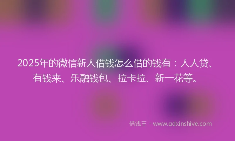 2025年的微信新人借钱怎么借的钱有：人人贷、有钱来、乐融钱包、拉卡拉、新一花等。