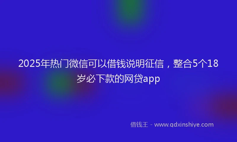 2025年热门微信可以借钱说明征信，整合5个18岁必下款的网贷app