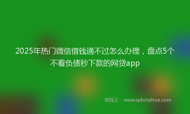 2025年热门微信借钱通不过怎么办理，盘点5个不看负债秒下款的网贷app
