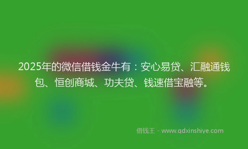 2025年的微信借钱金牛有：安心易贷、汇融通钱包、恒创商城、功夫贷、钱速借宝融等。