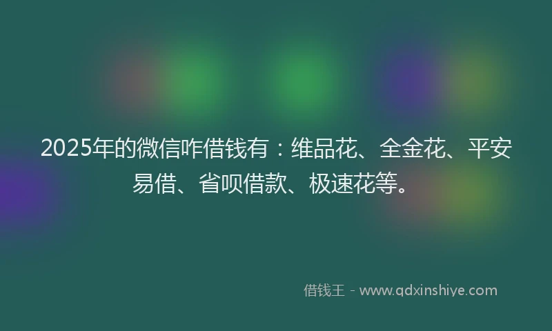 2025年的微信咋借钱有：维品花、全金花、平安易借、省呗借款、极速花等。