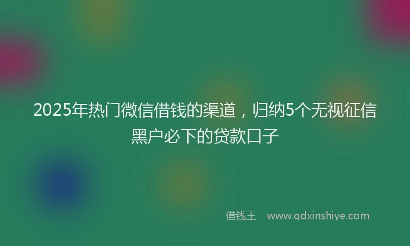 2025年热门微信借钱的渠道，归纳5个无视征信黑户必下的贷款口子