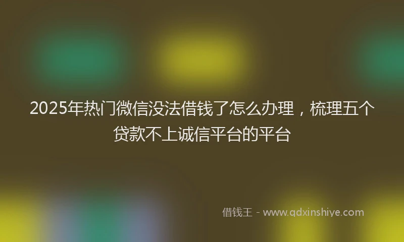 2025年热门微信没法借钱了怎么办理，梳理五个贷款不上诚信平台的平台