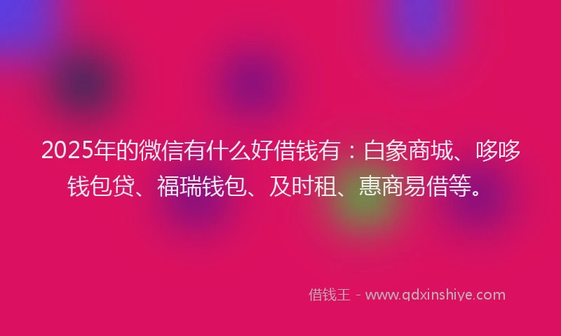 2025年的微信有什么好借钱有：白象商城、哆哆钱包贷、福瑞钱包、及时租、惠商易借等。