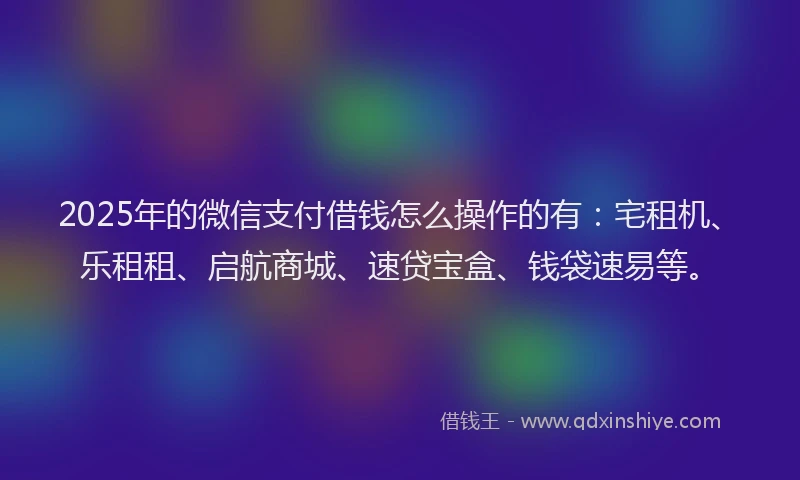 2025年的微信支付借钱怎么操作的有：宅租机、乐租租、启航商城、速贷宝盒、钱袋速易等。
