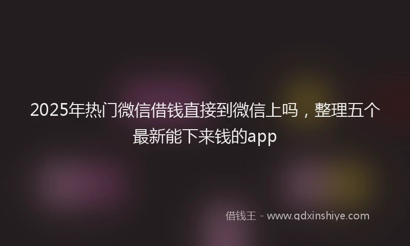 2025年热门微信借钱直接到微信上吗，整理五个最新能下来钱的app