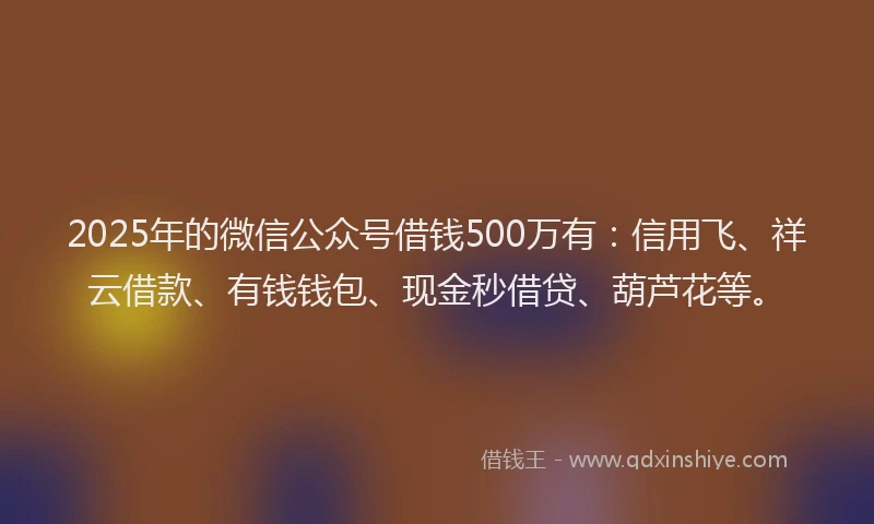 2025年的微信公众号借钱500万有：信用飞、祥云借款、有钱钱包、现金秒借贷、葫芦花等。