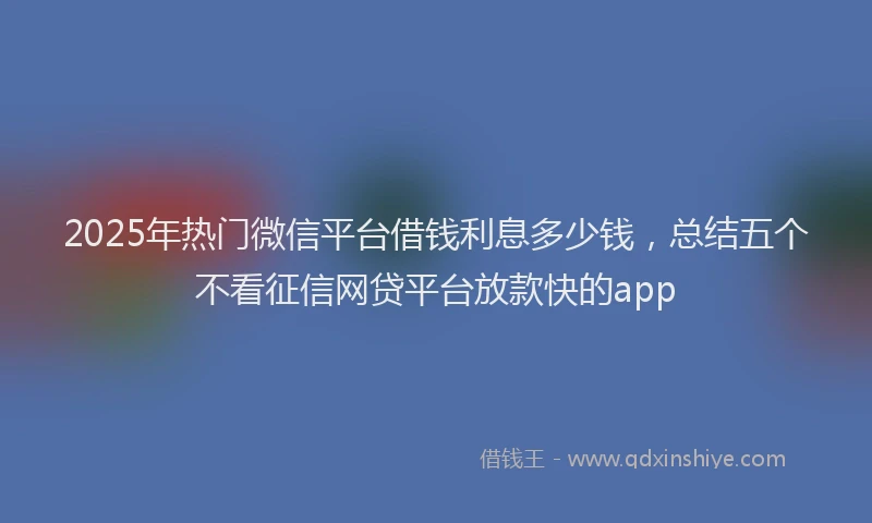 2025年热门微信平台借钱利息多少钱，总结五个不看征信网贷平台放款快的app