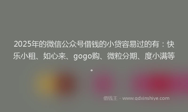 2025年的微信公众号借钱的小贷容易过的有：快乐小租、如心来、gogo购、微粒分期、度小满等。