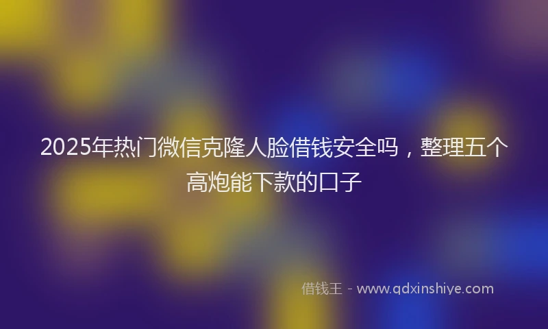 2025年热门微信克隆人脸借钱安全吗，整理五个高炮能下款的口子