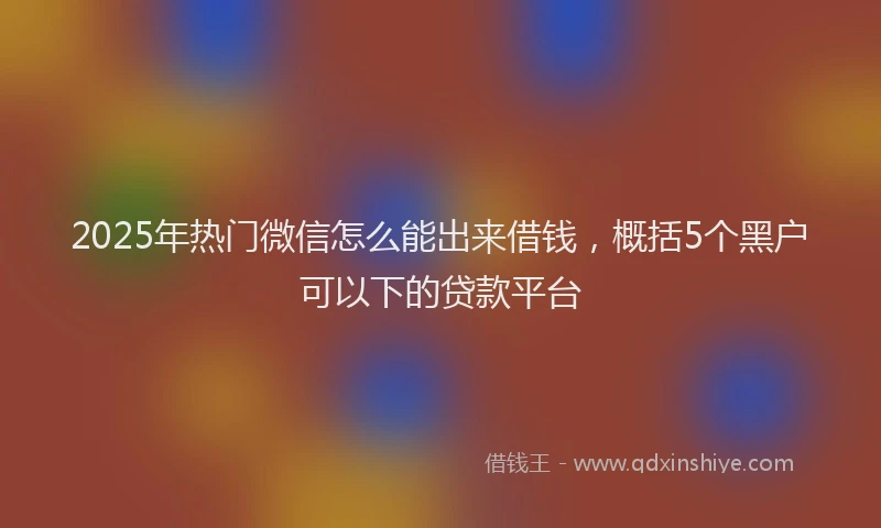 2025年热门微信怎么能出来借钱，概括5个黑户可以下的贷款平台