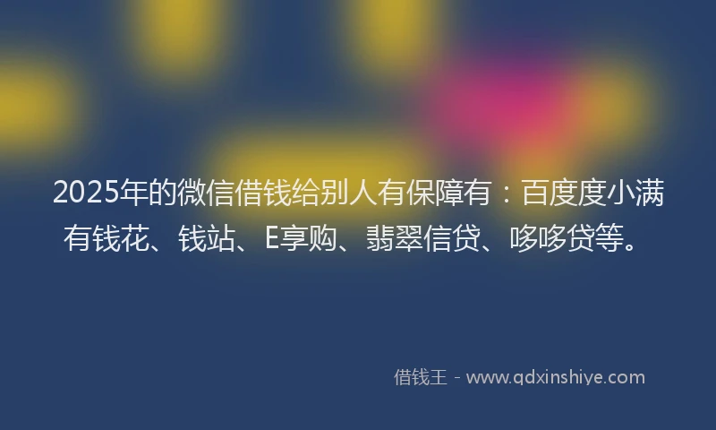 2025年的微信借钱给别人有保障有：百度度小满有钱花、钱站、E享购、翡翠信贷、哆哆贷等。