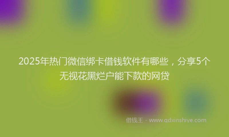 2025年热门微信绑卡借钱软件有哪些，分享5个无视花黑烂户能下款的网贷