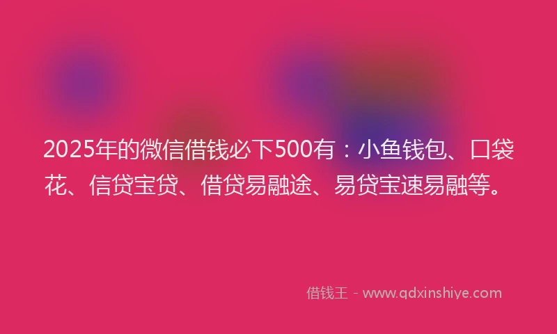 2025年的微信借钱必下500有：小鱼钱包、口袋花、信贷宝贷、借贷易融途、易贷宝速易融等。
