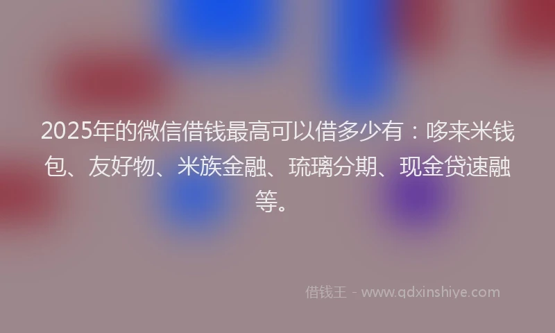 2025年的微信借钱最高可以借多少有：哆来米钱包、友好物、米族金融、琉璃分期、现金贷速融等。