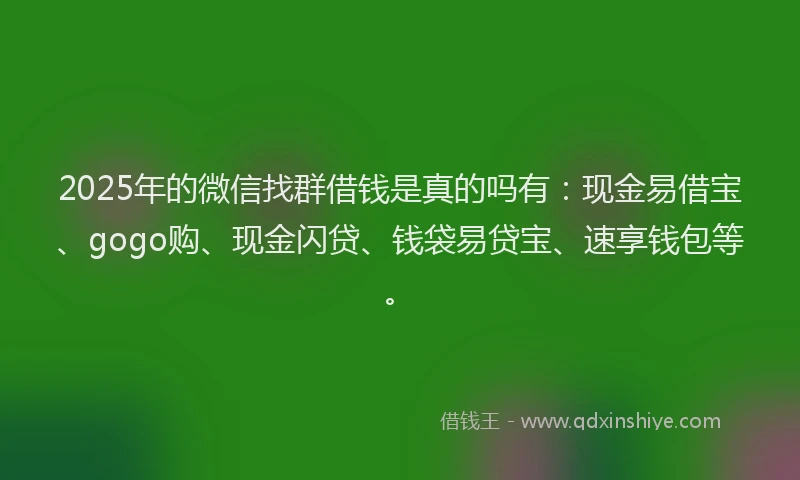2025年的微信找群借钱是真的吗有：现金易借宝、gogo购、现金闪贷、钱袋易贷宝、速享钱包等。