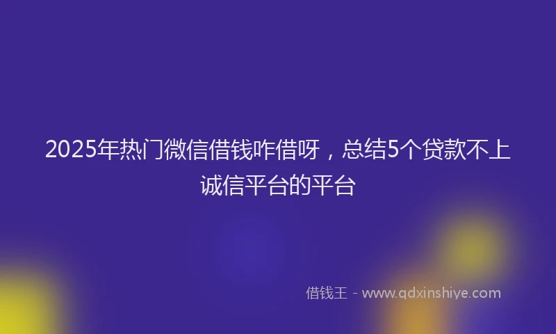 2025年热门微信借钱咋借呀，总结5个贷款不上诚信平台的平台