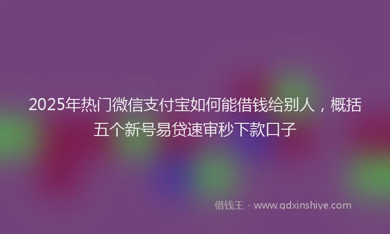 2025年热门微信支付宝如何能借钱给别人，概括五个新号易贷速审秒下款口子