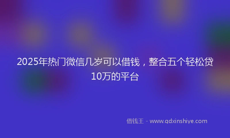 2025年热门微信几岁可以借钱，整合五个轻松贷10万的平台