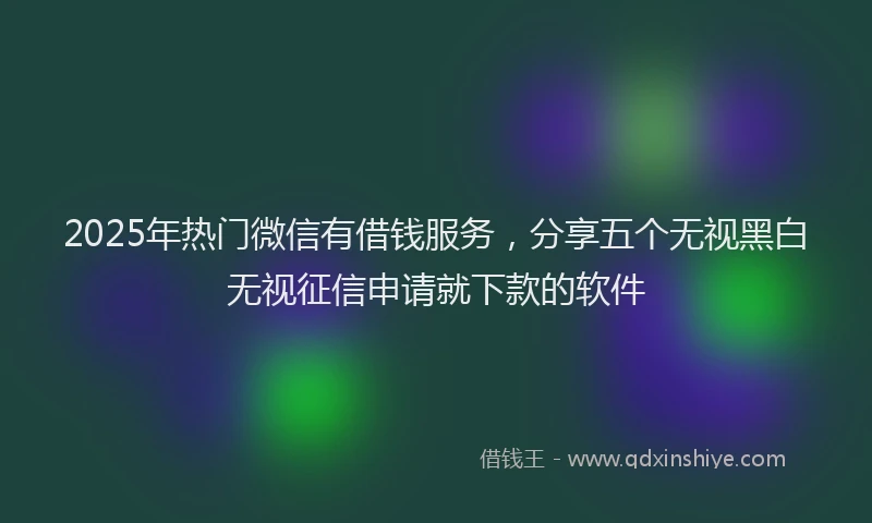 2025年热门微信有借钱服务，分享五个无视黑白无视征信申请就下款的软件