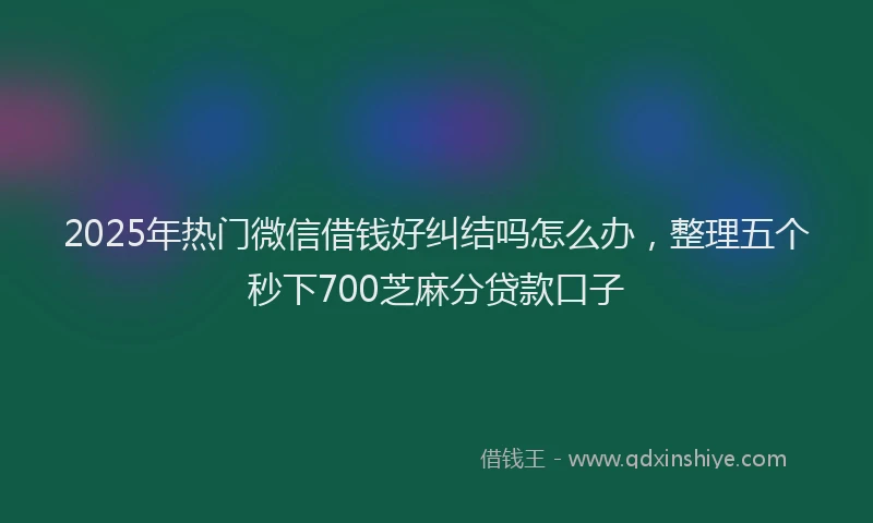 2025年热门微信借钱好纠结吗怎么办，整理五个秒下700芝麻分贷款口子