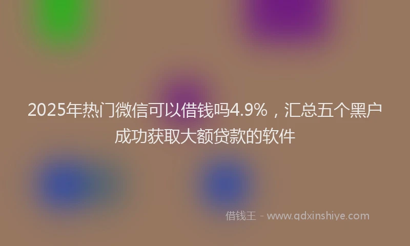 2025年热门微信可以借钱吗4.9%，汇总五个黑户成功获取大额贷款的软件