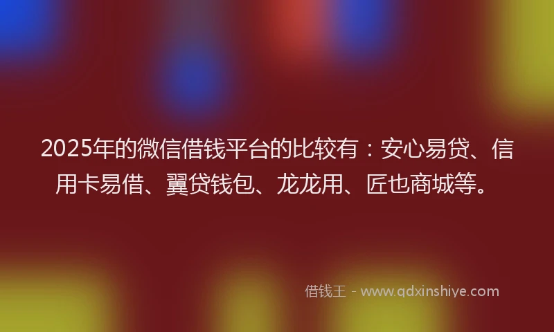 2025年的微信借钱平台的比较有：安心易贷、信用卡易借、翼贷钱包、龙龙用、匠也商城等。