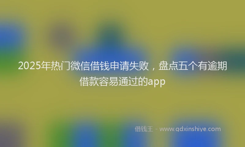 2025年热门微信借钱申请失败，盘点五个有逾期借款容易通过的app