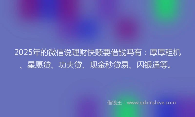 2025年的微信说理财快赎要借钱吗有：厚厚租机、星愿贷、功夫贷、现金秒贷易、闪银通等。