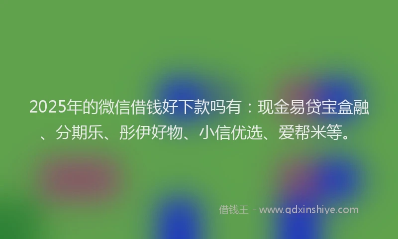2025年的微信借钱好下款吗有：现金易贷宝盒融、分期乐、彤伊好物、小信优选、爱帮米等。