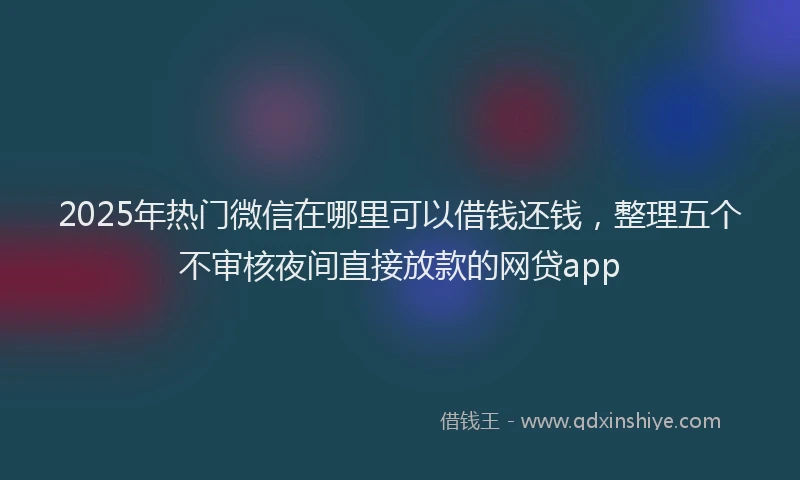 2025年热门微信在哪里可以借钱还钱，整理五个不审核夜间直接放款的网贷app
