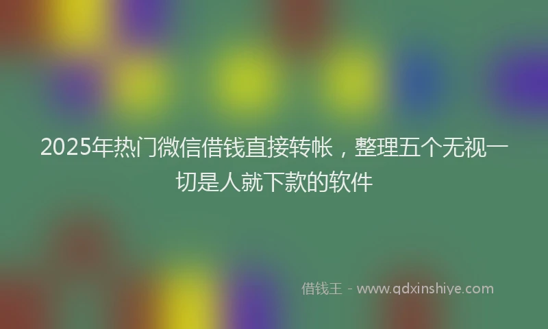 2025年热门微信借钱直接转帐，整理五个无视一切是人就下款的软件