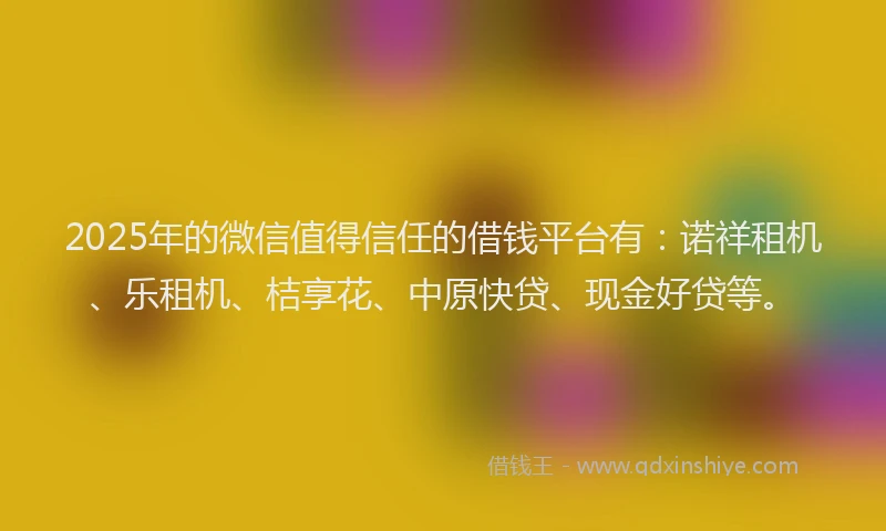 2025年的微信值得信任的借钱平台有：诺祥租机、乐租机、桔享花、中原快贷、现金好贷等。