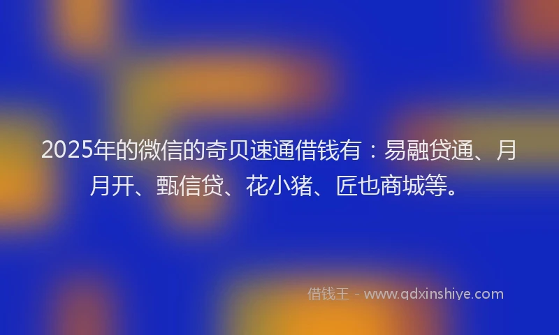 2025年的微信的奇贝速通借钱有：易融贷通、月月开、甄信贷、花小猪、匠也商城等。