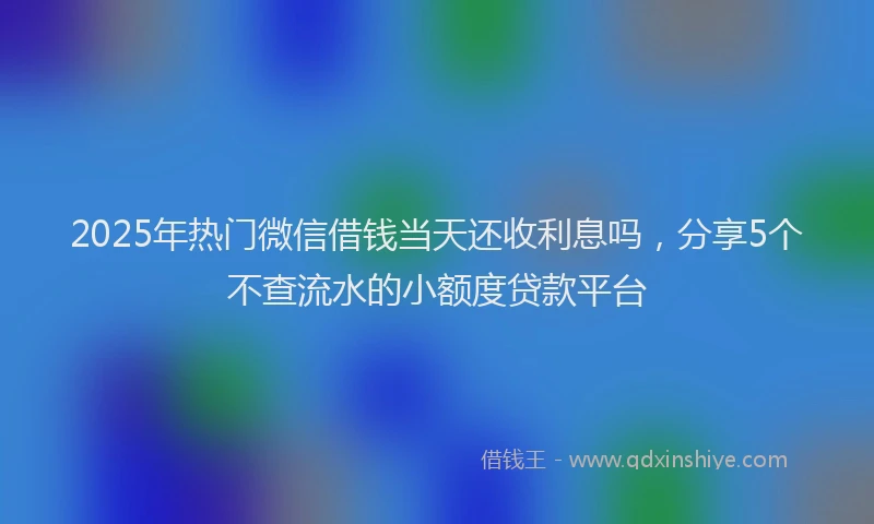 2025年热门微信借钱当天还收利息吗，分享5个不查流水的小额度贷款平台